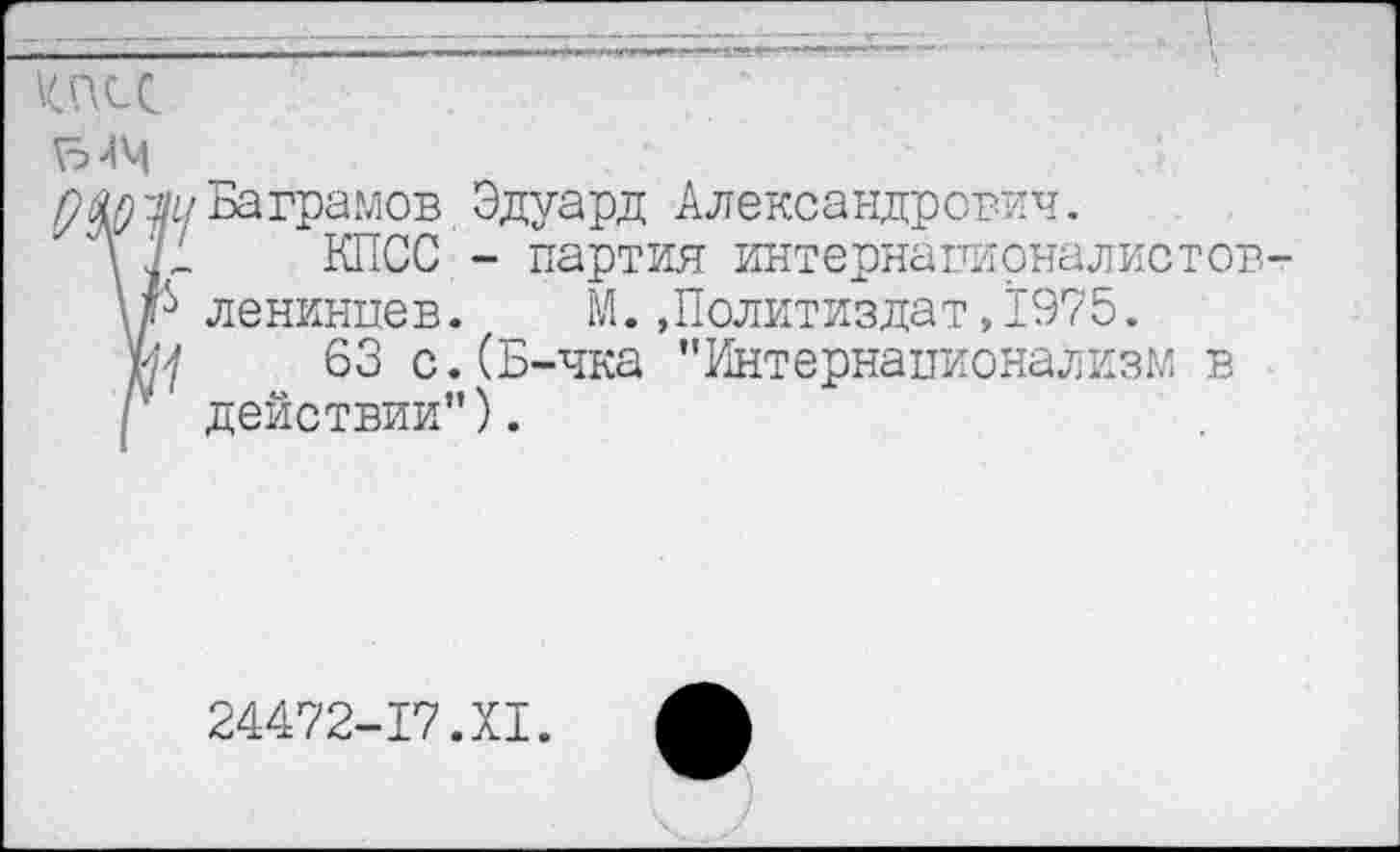 ﻿КПСС
ЫЧ
ум уи Ваграмов Эдуард Александрович.
Л К	КПСС - партия интернаиирналистов-
\р ленинцев. М..Политиздат,1975. ш	63 с.(Б-чка "Интернационализм в
I ' действии").
24472-17.XI.